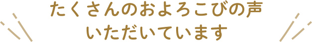 たくさんのおよろこびの声 いただいています