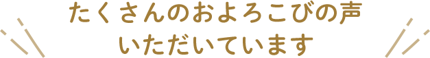 たくさんのおよろこびの声 いただいています