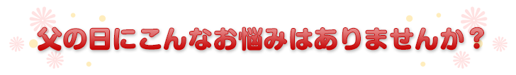 父の日にこんなお悩みはありませんか？