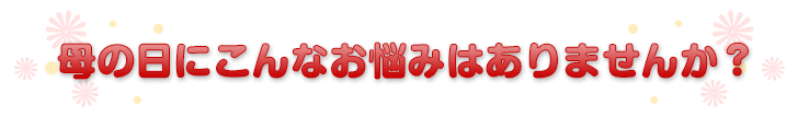 母の日にこんなお悩みはありませんか？