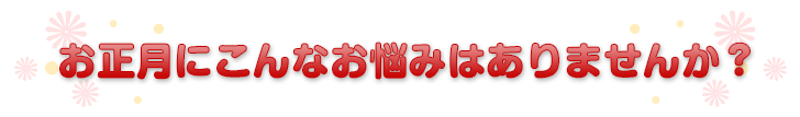 お正月にこんなお悩みはありませんか？