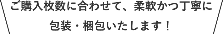 ＼ご購入枚数に合わせて、柔軟かつ丁寧に包装・梱包いたします！／