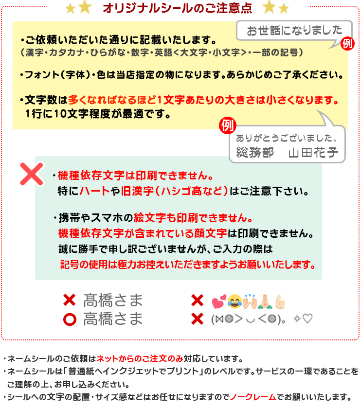 【オリジナルシールのご注意点】（1）ご依頼いただいた通りに記載いたします（漢字・カタカナ・ひらがな・数字・英語 大文字・小文字）（2）フォント（字体）・色は当店指定の物になります予めご了承下さい。 （3）文字数は多くなれば多くなるほど一文字あたりの大きさは小さくなります。1行に１０文字程度が最適です。（4）携帯やスマホで入力する絵文字は印刷できません。パソコンの文字にある「♪」「★」「顔文字」等は可能です。「ハート」は機種依存文字になりますのでできません。（5）オリジナルシールのご依頼はネットからのご注文のみ対応しております。（6）オリジナルシールは「普通紙へインクジェットでプリント」のレベルです。サービスの一環であることをご理解の上、お申込みください。（7）シールへの文字の配置・サイズ感などはお任せになりますのでノークレームでお願いいたします。