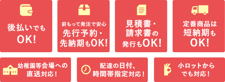 後払いでも OK!、前もって発注で安心 先行予約・ 先納期もOK!、見積書・ 請求書の 発行もOK!、定番商品は 短納期も OK!、学校等会場への 直送対応！、配達の日付、 時間帯指定対応！、小ロットから でも対応！