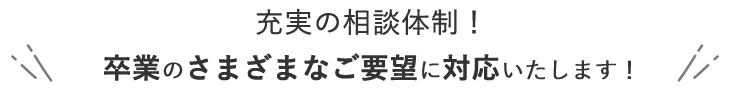 充実の相談体制！ 卒業のさまざまなご要望に対応いたします！