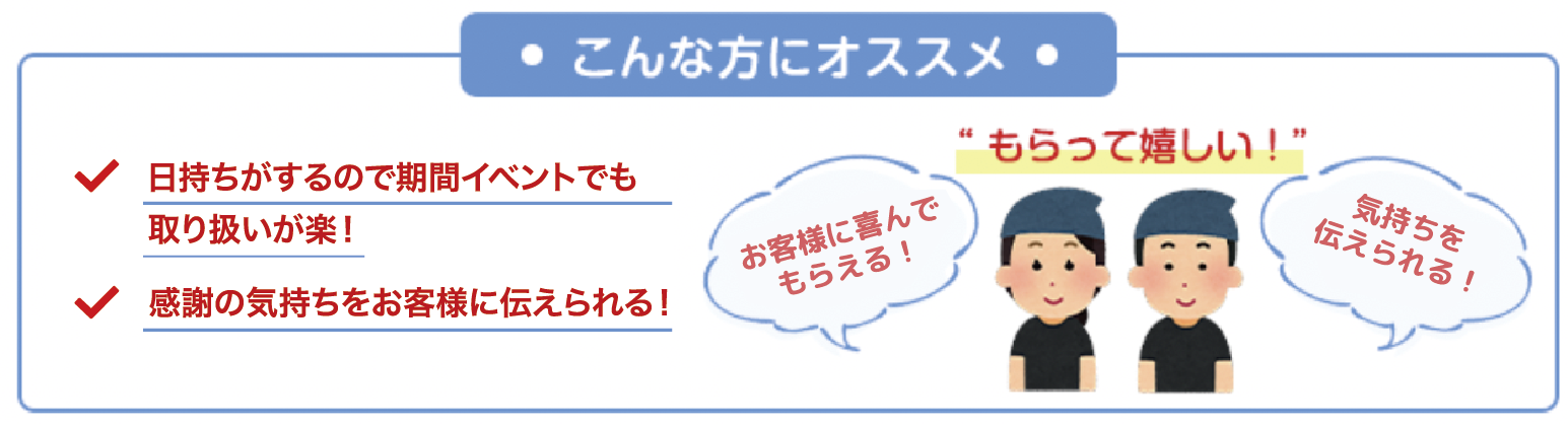 ・こんな方にオススメ・ 日持ちがするので期間イベントでも取り扱いが楽！ 感謝の気持ちをお客様に伝えられる！ ”もらって嬉しい！” お客様に喜んでもらえる！ 気持ちを伝えられる！