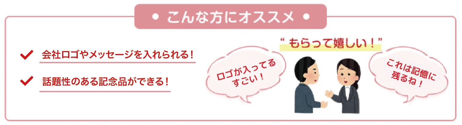 ・こんな方にオススメ・ 会社ロゴやメッセージを入れられる！ 話題性のある記念品ができる！ ”もらって嬉しい！” ロゴが入ってるすごい！ これは記憶に残るね！